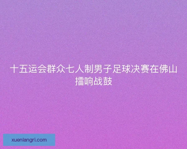 十五运会群众七人制男子足球决赛在佛山擂响战鼓