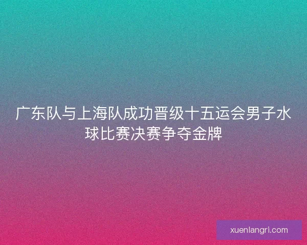 广东队与上海队成功晋级十五运会男子水球比赛决赛争夺金牌