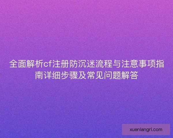 全面解析cf注册防沉迷流程与注意事项指南详细步骤及常见问题解答